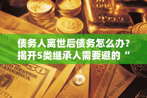 济南债务人离世后债务怎么办？揭开5类继承人需要避的“坑”