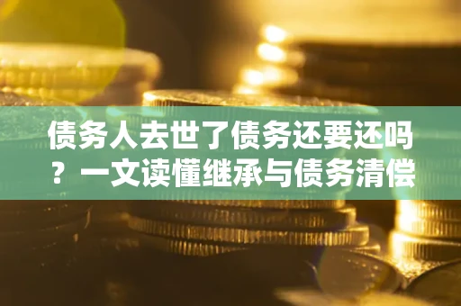 济南债务人去世了债务还要还吗？一文读懂继承与债务清偿